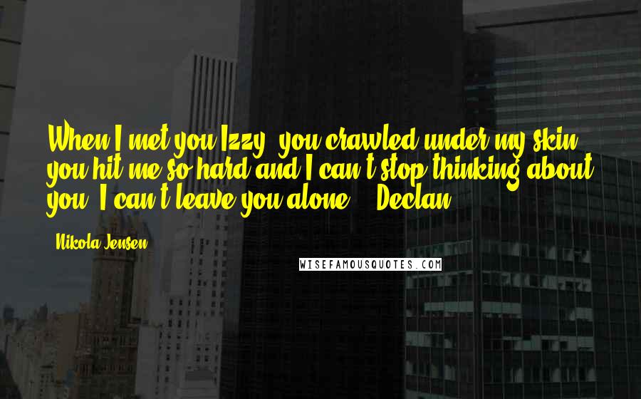 Nikola Jensen Quotes: When I met you Izzy, you crawled under my skin, you hit me so hard and I can't stop thinking about you. I can't leave you alone. ~ Declan