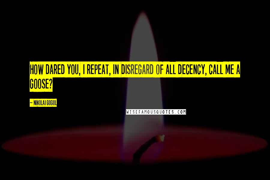 Nikolai Gogol Quotes: How dared you, I repeat, in disregard of all decency, call me a goose?