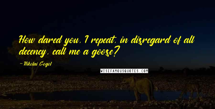 Nikolai Gogol Quotes: How dared you, I repeat, in disregard of all decency, call me a goose?