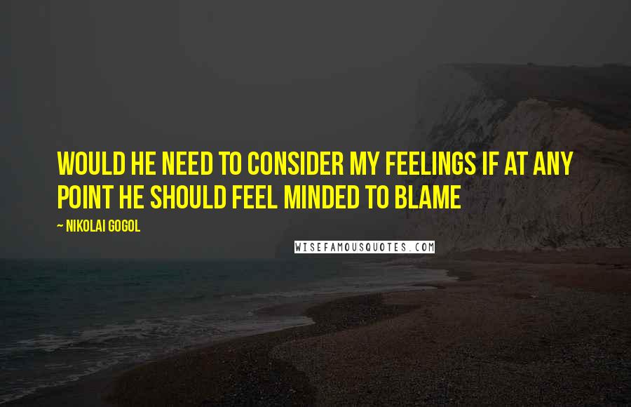 Nikolai Gogol Quotes: Would he need to consider my feelings if at any point he should feel minded to blame