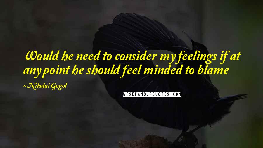 Nikolai Gogol Quotes: Would he need to consider my feelings if at any point he should feel minded to blame