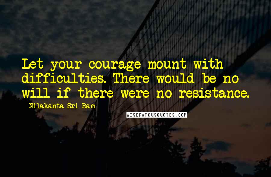 Nilakanta Sri Ram Quotes: Let your courage mount with difficulties. There would be no will if there were no resistance.