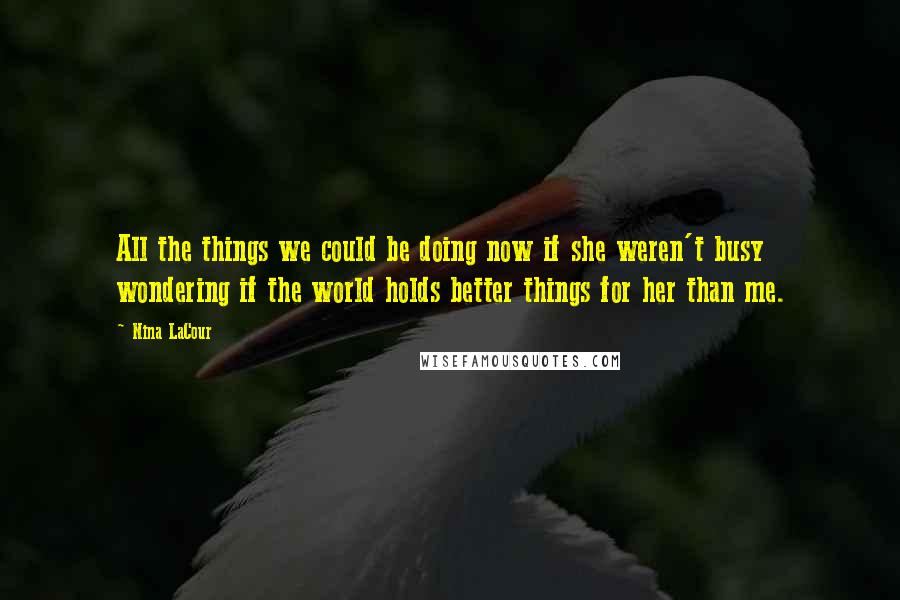 Nina LaCour Quotes: All the things we could be doing now if she weren't busy wondering if the world holds better things for her than me.