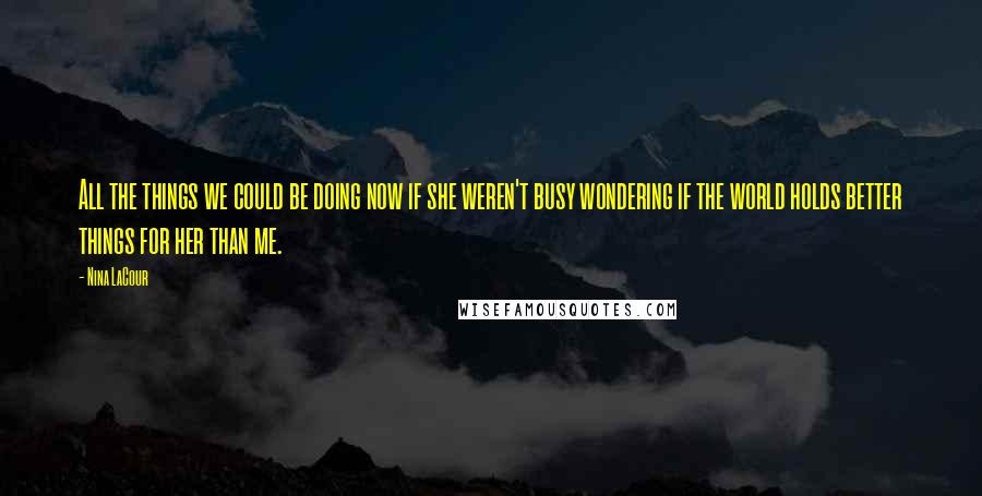 Nina LaCour Quotes: All the things we could be doing now if she weren't busy wondering if the world holds better things for her than me.