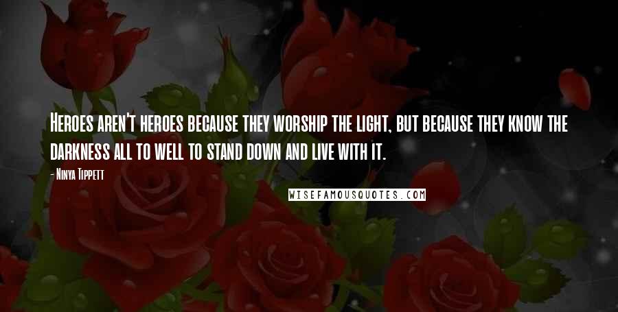 Ninya Tippett Quotes: Heroes aren't heroes because they worship the light, but because they know the darkness all to well to stand down and live with it.