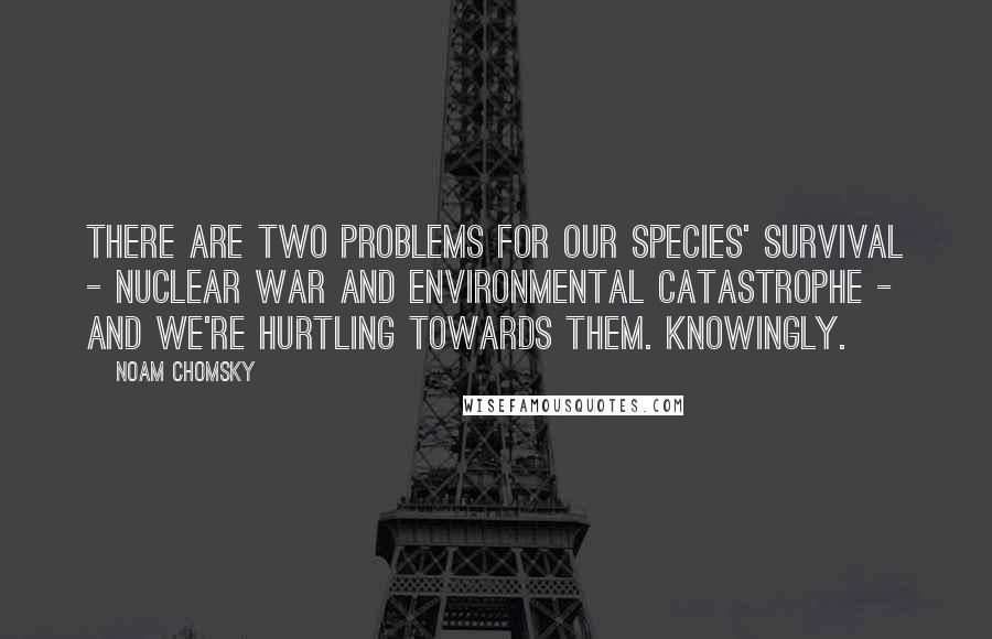 Noam Chomsky Quotes: There are two problems for our species' survival - nuclear war and environmental catastrophe - and we're hurtling towards them. Knowingly.