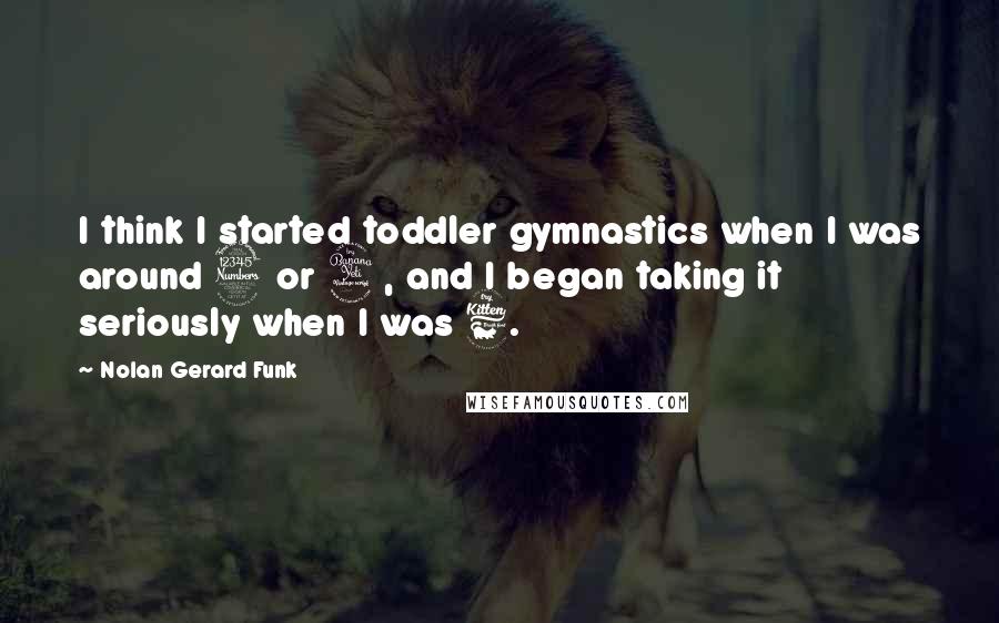 Nolan Gerard Funk Quotes: I think I started toddler gymnastics when I was around 3 or 4, and I began taking it seriously when I was 6.