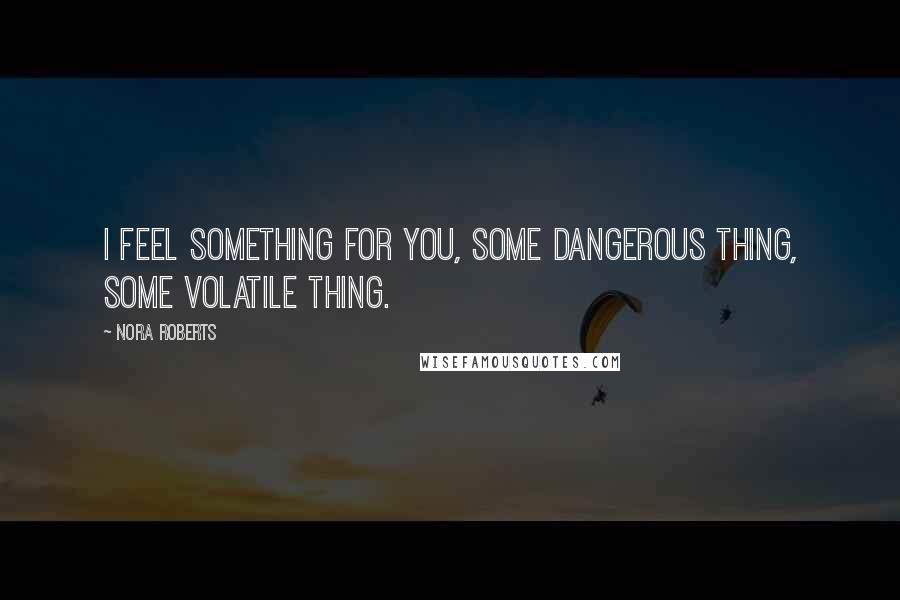 Nora Roberts Quotes: I feel something for you, some dangerous thing, some volatile thing.