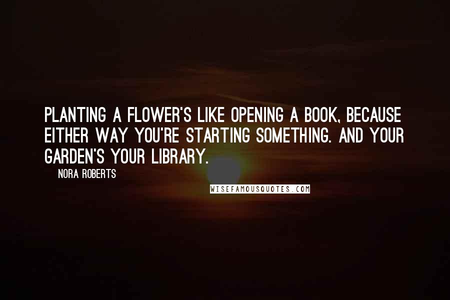 Nora Roberts Quotes: Planting a flower's like opening a book, because either way you're starting something. And your garden's your library.