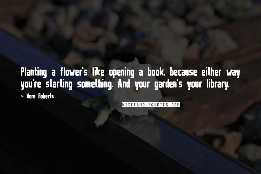 Nora Roberts Quotes: Planting a flower's like opening a book, because either way you're starting something. And your garden's your library.