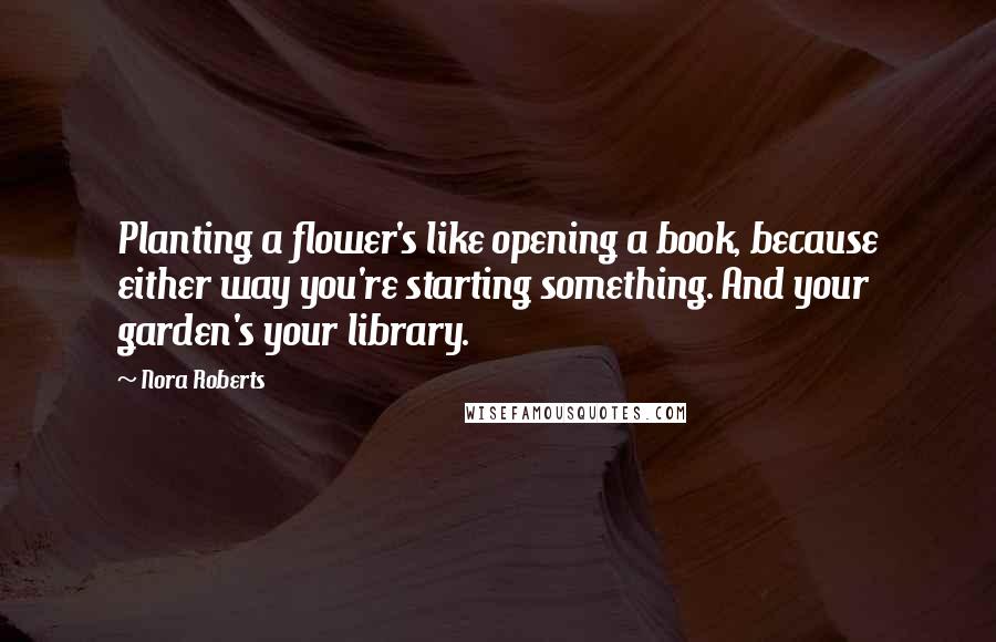 Nora Roberts Quotes: Planting a flower's like opening a book, because either way you're starting something. And your garden's your library.