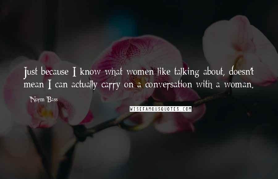 Norm Bass Quotes: Just because I know what women like talking about, doesn't mean I can actually carry on a conversation with a woman.