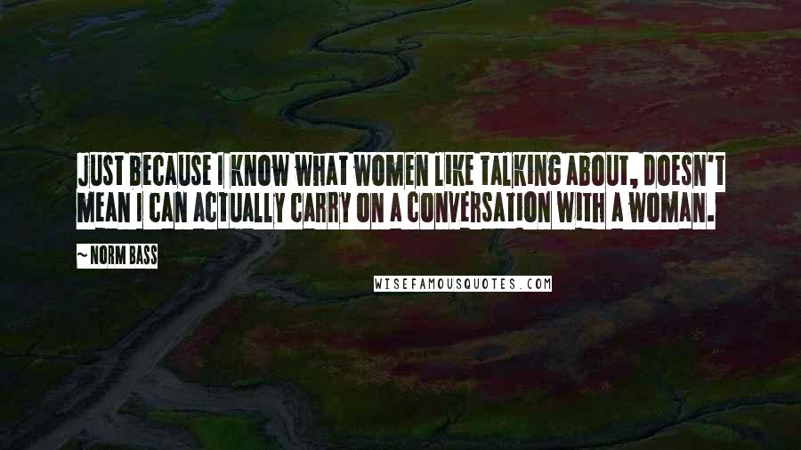 Norm Bass Quotes: Just because I know what women like talking about, doesn't mean I can actually carry on a conversation with a woman.