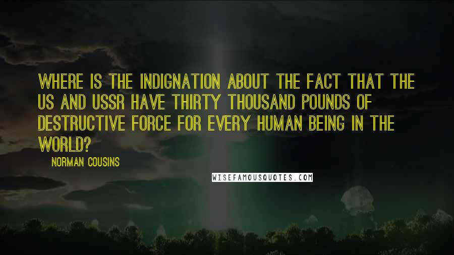 Norman Cousins Quotes: Where is the indignation about the fact that the US and USSR have thirty thousand pounds of destructive force for every human being in the world?