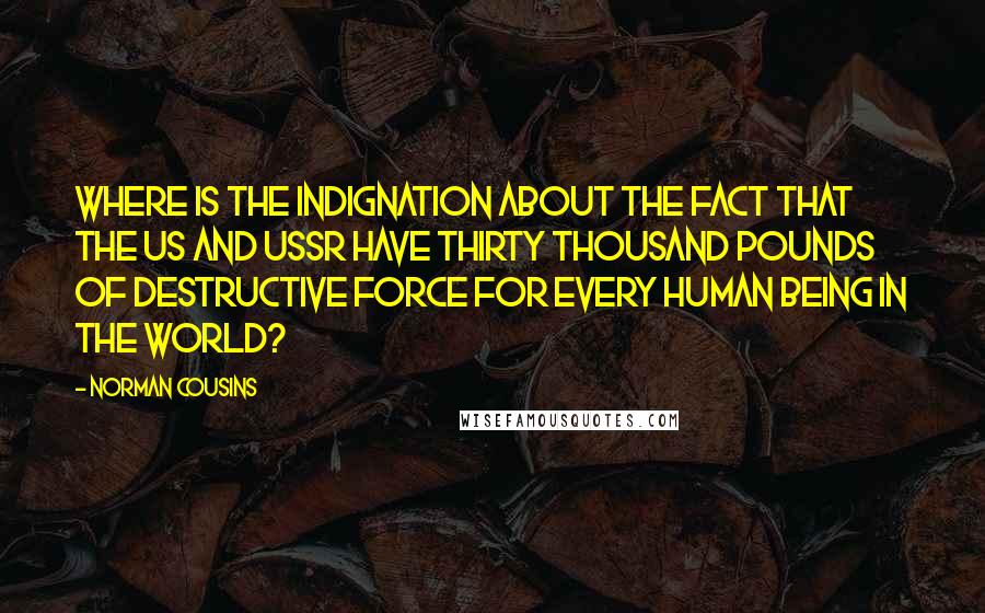 Norman Cousins Quotes: Where is the indignation about the fact that the US and USSR have thirty thousand pounds of destructive force for every human being in the world?