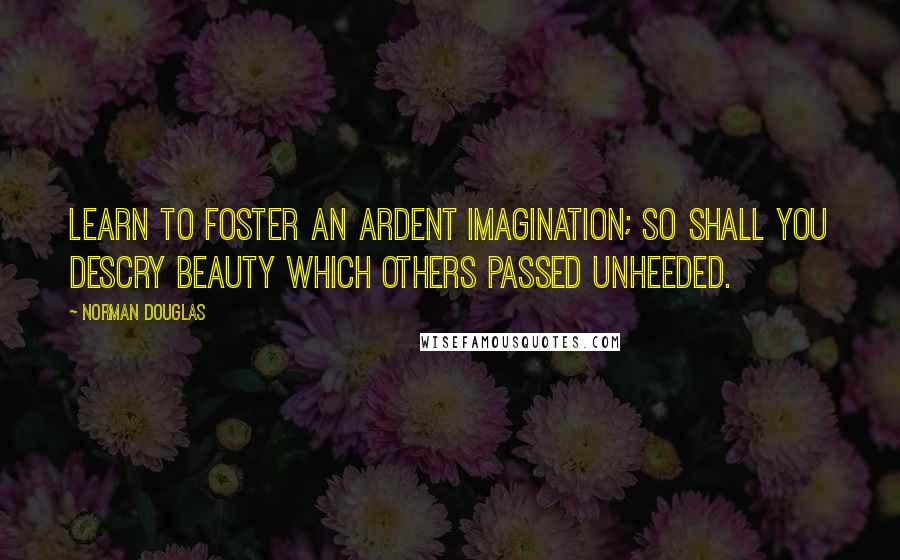 Norman Douglas Quotes: Learn to foster an ardent imagination; so shall you descry beauty which others passed unheeded.