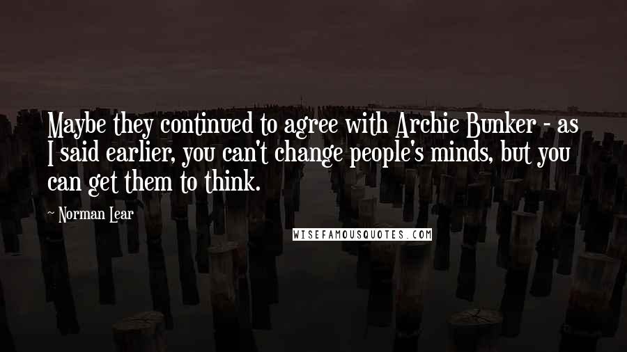 Norman Lear Quotes: Maybe they continued to agree with Archie Bunker - as I said earlier, you can't change people's minds, but you can get them to think.