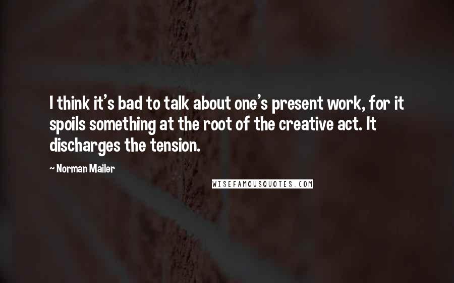 Norman Mailer Quotes: I think it's bad to talk about one's present work, for it spoils something at the root of the creative act. It discharges the tension.