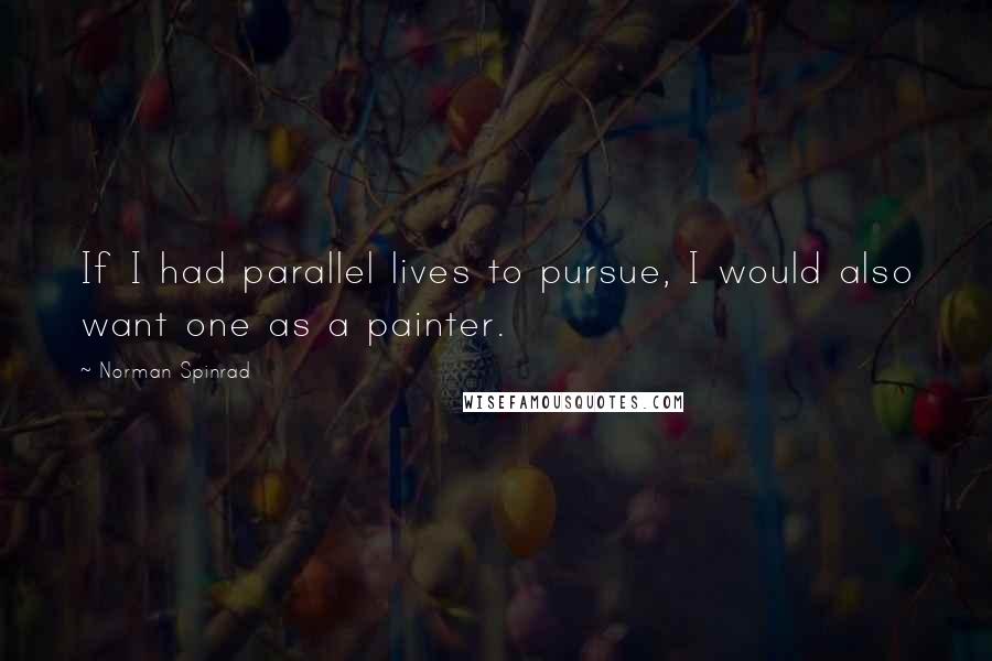 Norman Spinrad Quotes: If I had parallel lives to pursue, I would also want one as a painter.