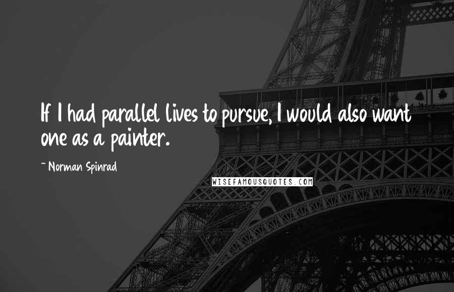 Norman Spinrad Quotes: If I had parallel lives to pursue, I would also want one as a painter.