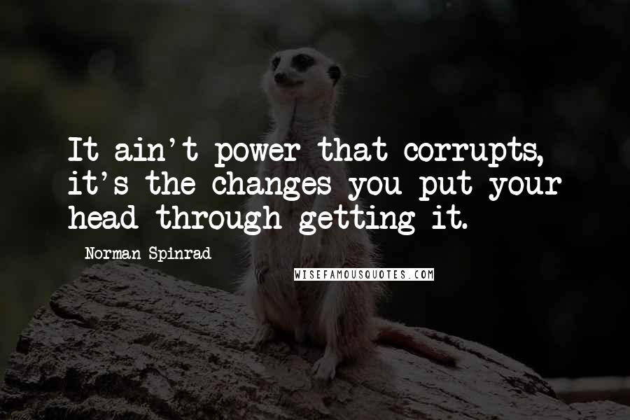 Norman Spinrad Quotes: It ain't power that corrupts, it's the changes you put your head through getting it.