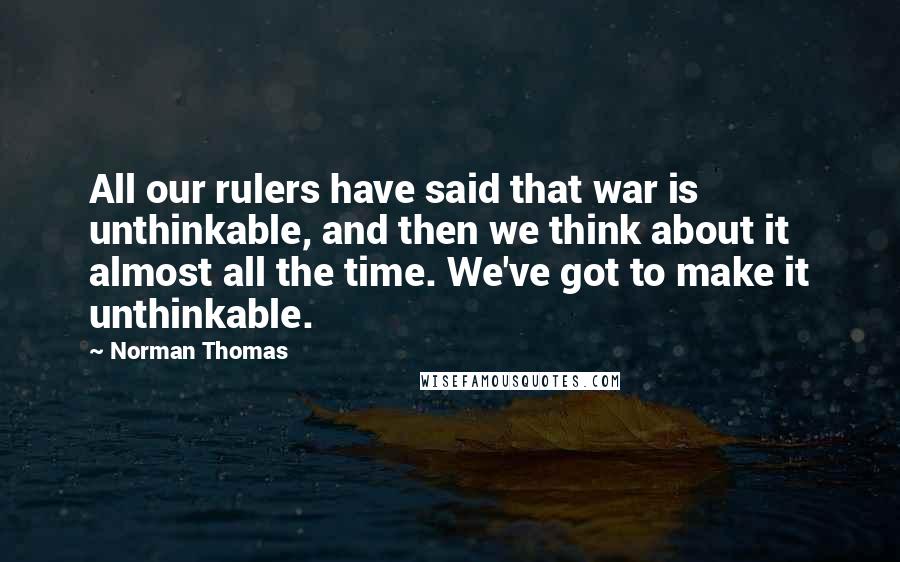 Norman Thomas Quotes: All our rulers have said that war is unthinkable, and then we think about it almost all the time. We've got to make it unthinkable.