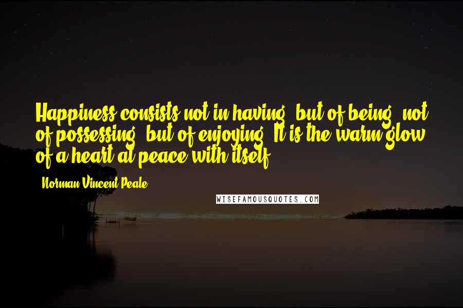 Norman Vincent Peale Quotes: Happiness consists not in having, but of being, not of possessing, but of enjoying. It is the warm glow of a heart at peace with itself.