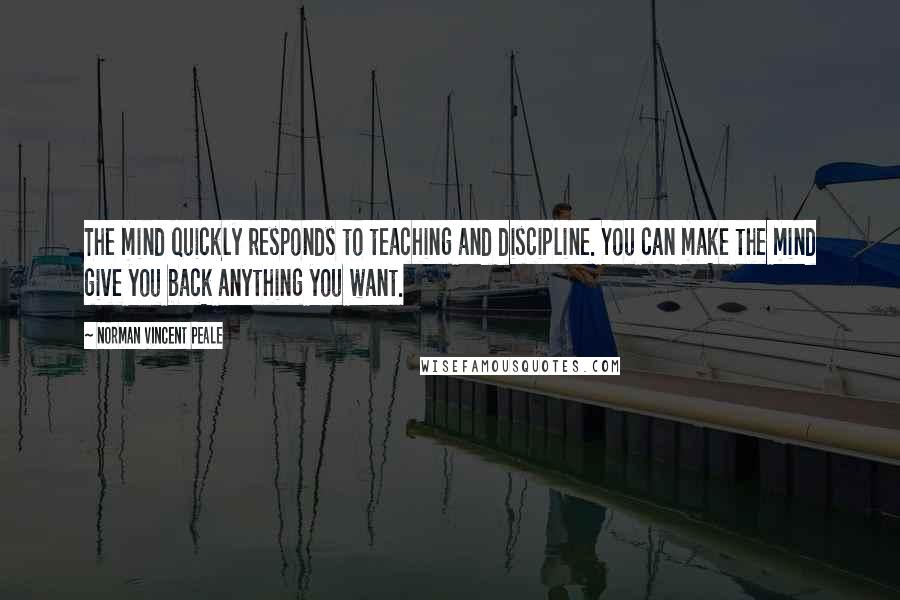 Norman Vincent Peale Quotes: The mind quickly responds to teaching and discipline. You can make the mind give you back anything you want.