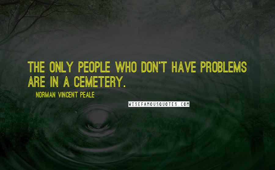 Norman Vincent Peale Quotes: The only people who don't have problems are in a cemetery.