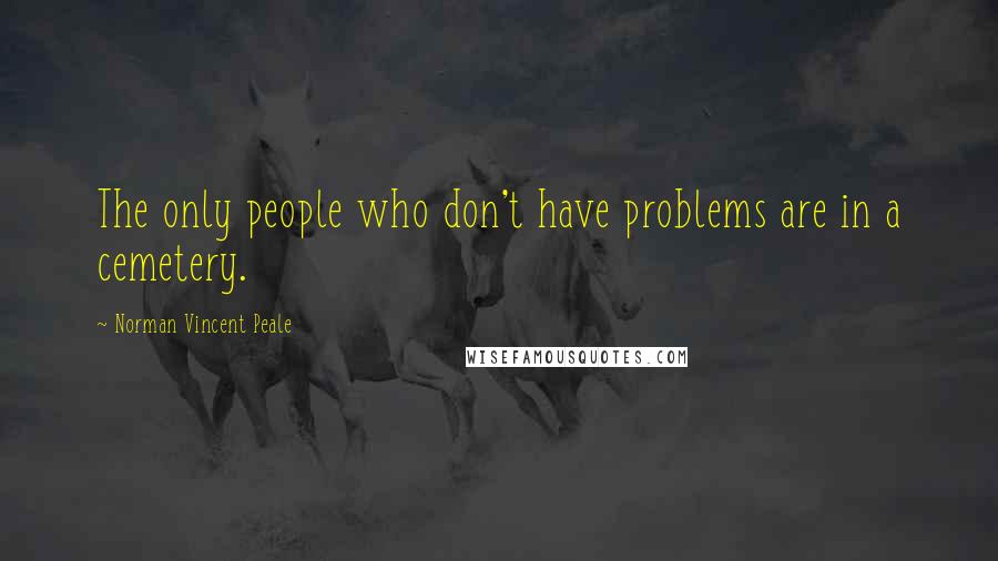 Norman Vincent Peale Quotes: The only people who don't have problems are in a cemetery.