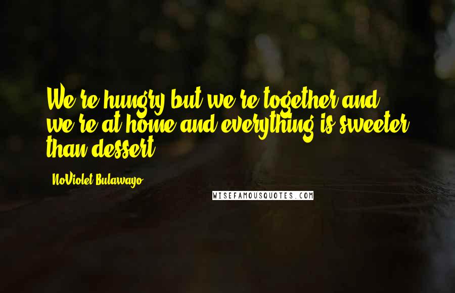 NoViolet Bulawayo Quotes: We're hungry but we're together and we're at home and everything is sweeter than dessert.