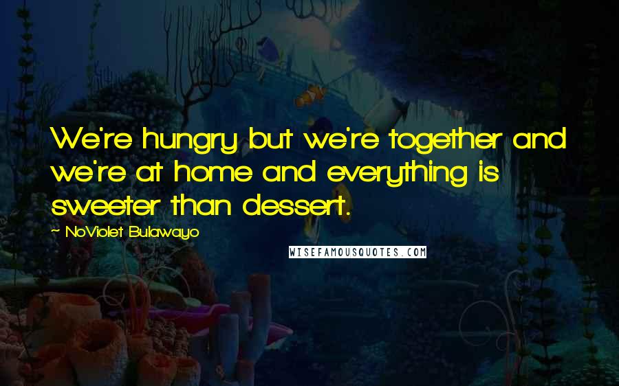 NoViolet Bulawayo Quotes: We're hungry but we're together and we're at home and everything is sweeter than dessert.