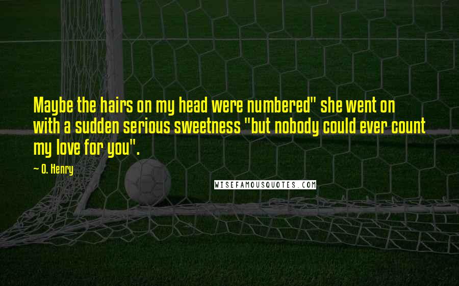 O. Henry Quotes: Maybe the hairs on my head were numbered" she went on with a sudden serious sweetness "but nobody could ever count my love for you".