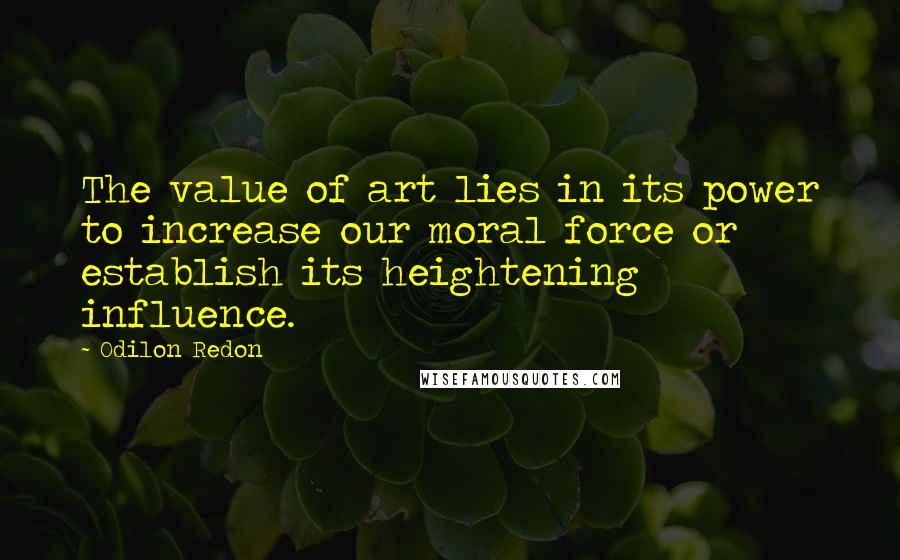 Odilon Redon Quotes: The value of art lies in its power to increase our moral force or establish its heightening influence.