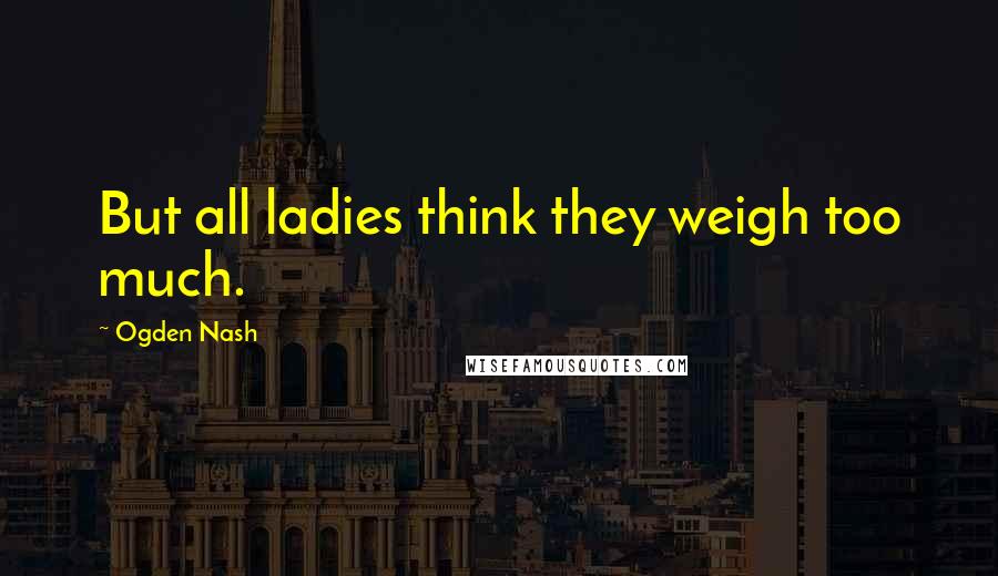 Ogden Nash Quotes: But all ladies think they weigh too much.