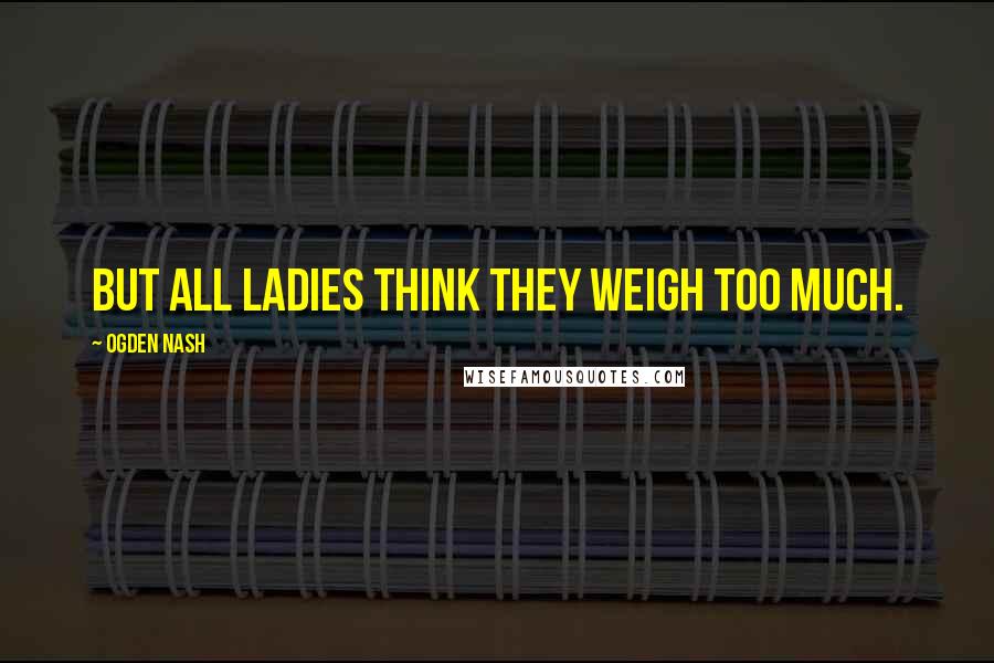 Ogden Nash Quotes: But all ladies think they weigh too much.