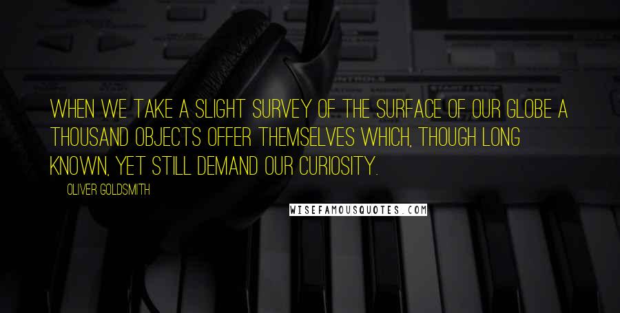 Oliver Goldsmith Quotes: When we take a slight survey of the surface of our globe a thousand objects offer themselves which, though long known, yet still demand our curiosity.