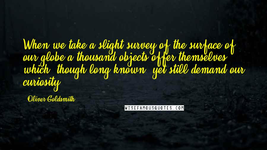 Oliver Goldsmith Quotes: When we take a slight survey of the surface of our globe a thousand objects offer themselves which, though long known, yet still demand our curiosity.