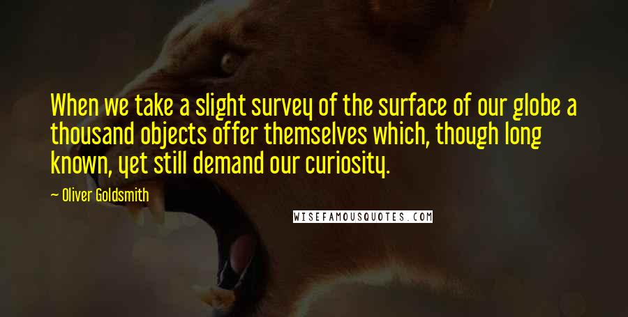 Oliver Goldsmith Quotes: When we take a slight survey of the surface of our globe a thousand objects offer themselves which, though long known, yet still demand our curiosity.