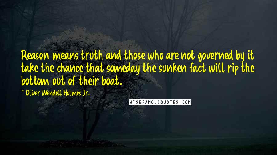 Oliver Wendell Holmes Jr. Quotes: Reason means truth and those who are not governed by it take the chance that someday the sunken fact will rip the bottom out of their boat.