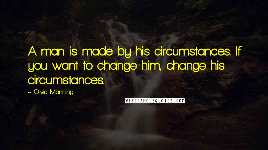 Olivia Manning Quotes: A man is made by his circumstances... If you want to change him, change his circumstances.