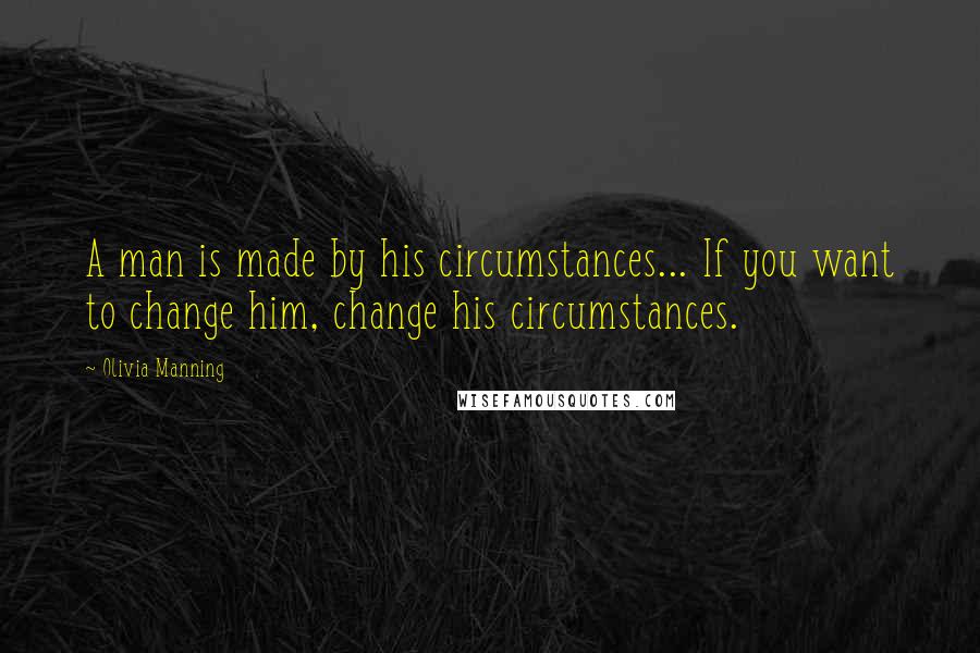 Olivia Manning Quotes: A man is made by his circumstances... If you want to change him, change his circumstances.