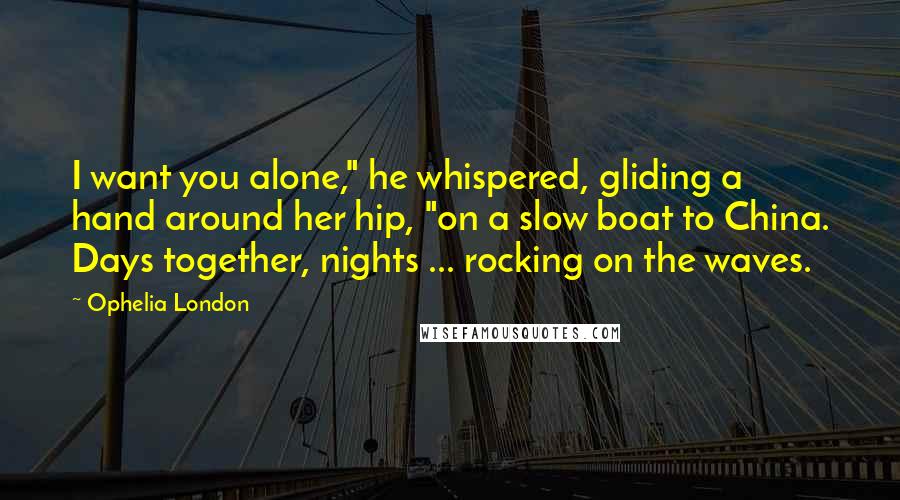 Ophelia London Quotes: I want you alone," he whispered, gliding a hand around her hip, "on a slow boat to China. Days together, nights ... rocking on the waves.