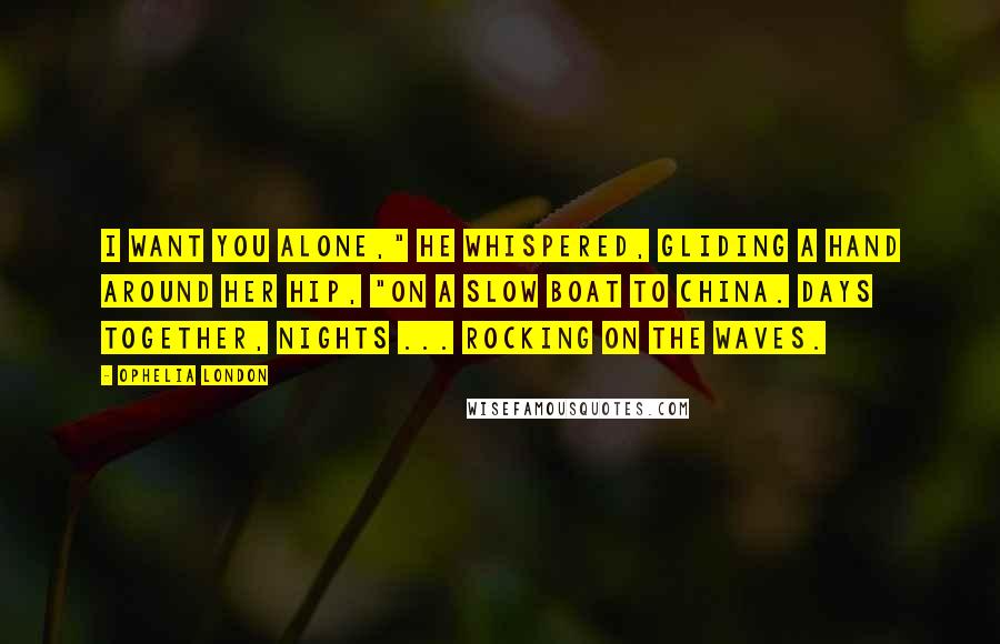 Ophelia London Quotes: I want you alone," he whispered, gliding a hand around her hip, "on a slow boat to China. Days together, nights ... rocking on the waves.