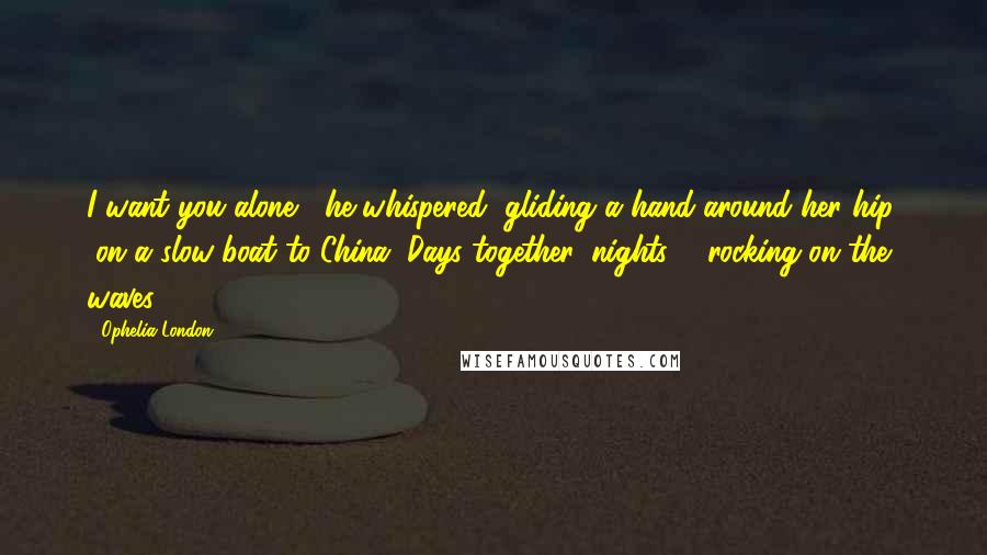 Ophelia London Quotes: I want you alone," he whispered, gliding a hand around her hip, "on a slow boat to China. Days together, nights ... rocking on the waves.