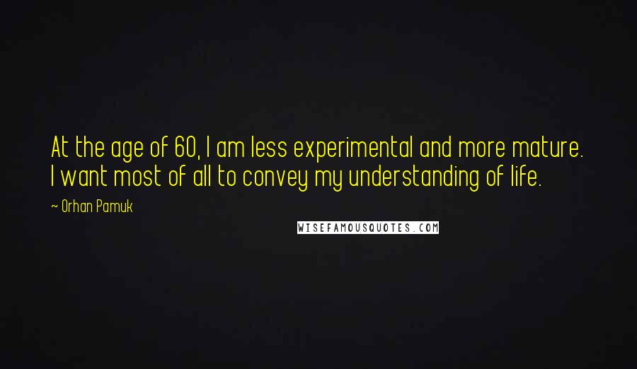 Orhan Pamuk Quotes: At the age of 60, I am less experimental and more mature. I want most of all to convey my understanding of life.