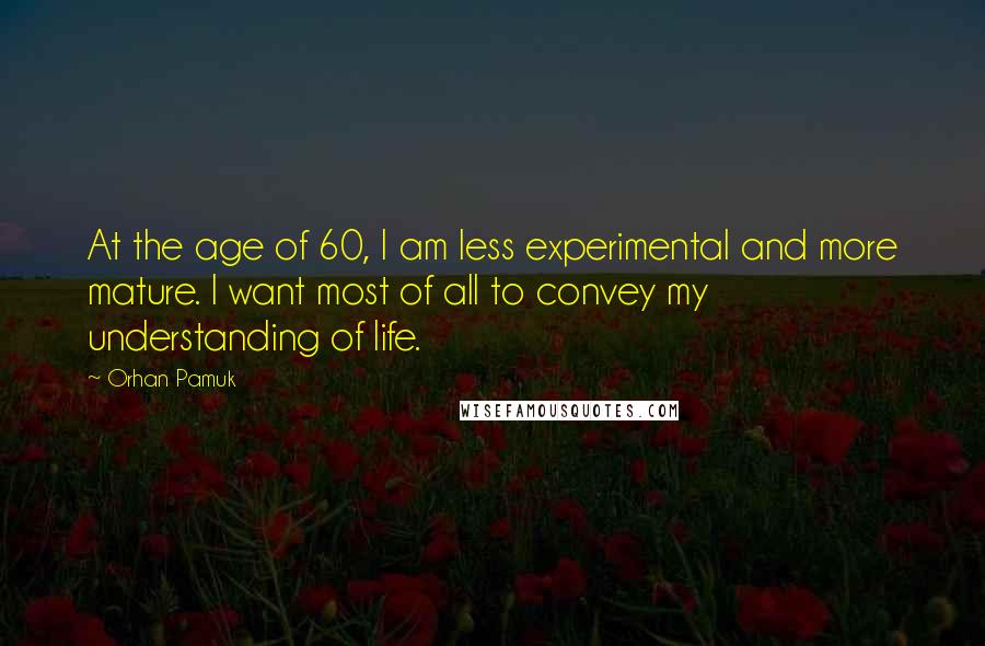 Orhan Pamuk Quotes: At the age of 60, I am less experimental and more mature. I want most of all to convey my understanding of life.