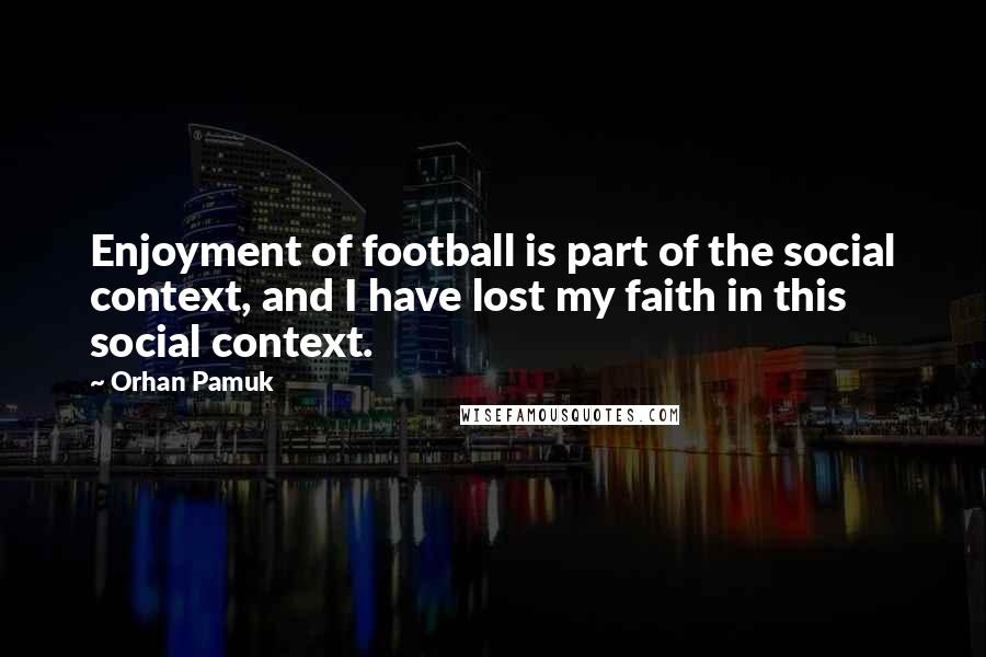 Orhan Pamuk Quotes: Enjoyment of football is part of the social context, and I have lost my faith in this social context.