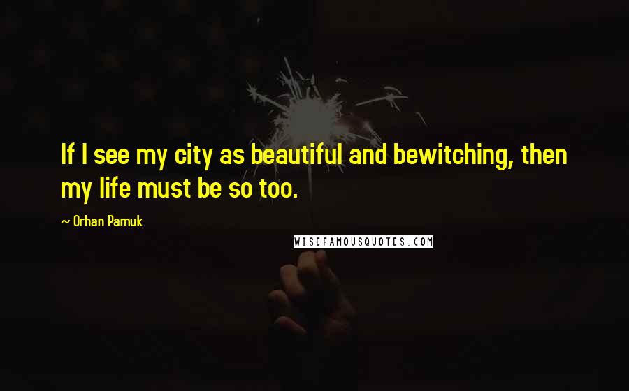 Orhan Pamuk Quotes: If I see my city as beautiful and bewitching, then my life must be so too.