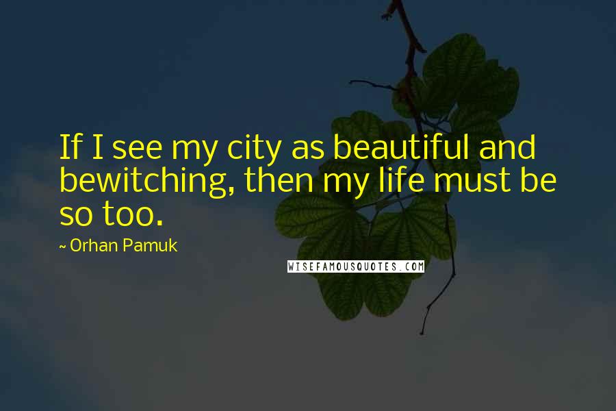 Orhan Pamuk Quotes: If I see my city as beautiful and bewitching, then my life must be so too.